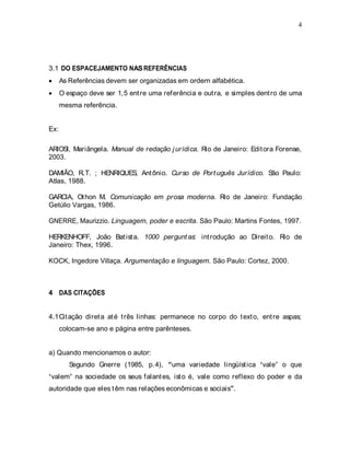 4
3.1 DO ESPACEJAMENTO NASREFERÊNCIAS
As Referências devem ser organizadas em ordem alfabética.
O espaço deve ser 1,5 entre uma referência e outra, e simples dentro de uma
mesma referência.
Ex:
ARIOSI, Mariângela. Manual de redação jurídica. Rio de Janeiro: Editora Forense,
2003.
DAMIÃO, R.T. ; HENRIQUES, Antônio. Curso de Português Jurídico. São Paulo:
Atlas, 1988.
GARCIA, Othon M. Comunicação em prosa moderna. Rio de Janeiro: Fundação
Getúlio Vargas, 1986.
GNERRE, Maurizzio. Linguagem, poder e escrita. São Paulo: Martins Fontes, 1997.
HERKENHOFF, João Batista. 1000 perguntas: introdução ao Direito. Rio de
Janeiro: Thex, 1996.
KOCK, Ingedore Villaça. Argumentação e linguagem. São Paulo: Cortez, 2000.
4 DAS CITAÇÕES
4.1Citação direta até três linhas: permanece no corpo do texto, entre aspas;
colocam-se ano e página entre parênteses.
a) Quando mencionamos o autor:
Segundo Gnerre (1985, p.4), uma variedade lingüística vale o que
valem na sociedade os seus falantes, isto é, vale como reflexo do poder e da
autoridade que eles têm nas relações econômicas e sociais .
 