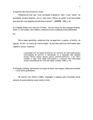 5
b) Quando não mencionamos o autor:
Podemos afirmar que uma variedade lingüística vale o que valem na
sociedade os seus falantes, isto é, vale como reflexo do poder e da autoridade
que eles têm nas relações econômicas e sociais . (GNERRE, 1985, p.4).
4.2 Citação direta com mais de 3 linhas: fica em recuo de 4cm (espaço simples,
fonte 11, sem aspas, sem itálico); colocam-se ano e páginas entre parênteses.
Ex:
Entre esses aparelhos, podemos citar os seguintes: a escola, a família, as
igrejas, as leis, os meios de comunicação, os partidos políticos dominados pelo
capital e outros. Vejamos:
a sociedade civil se realiza através de um conjunto de instituições sociais
encarregadas de permitir a reprodução ou a reposição das relações
sociais- família, escola, igrejas, polícia, partidos políticos [...] etc. Ela é
também o lugar onde essas instituições e o conjunto das instituições
sociais interpretadas por meio das idéias. (CHAUI, 1988, p. 75).
4.3Citação indireta: permanece no corpo do texto, sem aspas; coloca-se somente
o ano entre parênteses.
De acordo com Gnerre (1985), linguagem é espaço para interação social
através do qual podemos atuar sobre o outro.
 