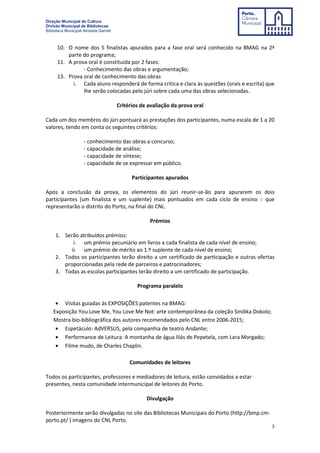 Direção Municipal de Cultura
Divisão Municipal de Bibliotecas
Biblioteca Municipal Almeida Garrett
3
10. O nome dos 5 finalistas apurados para a fase oral será conhecido na BMAG na 2ª
parte do programa;
11. A prova oral é constituída por 2 fases:
- Conhecimento das obras e argumentação;
13. Prova oral de conhecimento das obras
i. Cada aluno responderá de forma crítica e clara às questões (orais e escrita) que
lhe serão colocadas pelo júri sobre cada uma das obras selecionadas.
Critérios de avaliação da prova oral
Cada um dos membros do júri pontuará as prestações dos participantes, numa escala de 1 a 20
valores, tendo em conta os seguintes critérios:
- conhecimento das obras a concurso;
- capacidade de análise;
- capacidade de síntese;
- capacidade de se expressar em público.
Participantes apurados
Após a conclusão da prova, os elementos do júri reunir-se-ão para apurarem os dois
participantes (um finalista e um suplente) mais pontuados em cada ciclo de ensino e que
representarão o distrito do Porto, na final do CNL.
Prémios
1. Serão atribuídos prémios:
i. um prémio pecuniário em livros a cada finalista de cada nível de ensino;
ii. um prémio de mérito ao 1.º suplente de cada nível de ensino;
2. Todos os participantes terão direito a um certificado de participação e outras ofertas
proporcionadas pela rede de parceiros e patrocinadores;
3. Todas as escolas participantes terão direito a um certificado de participação.
Programa paralelo
• Visitas guiadas às EXPOSIÇÕES patentes na BMAG:
Exposição You Love Me, You Love Me Not: arte contemporânea da coleção Sindika Dokolo;
Mostra bio-bibliográfica dos autores recomendados pelo CNL entre 2006-2015;
• Espetáculo: AdVERSUS, pela companhia de teatro Andante;
• Performance de Leitura: A montanha de água lilás de Pepetela, com Lara Morgado;
• Filme mudo, de Charles Chaplin.
Comunidades de leitores
Todos os participantes, professores e mediadores de leitura, estão convidados a estar
presentes, nesta comunidade intermunicipal de leitores do Porto.
Divulgação
Posteriormente serão divulgadas no site das Bibliotecas Municipais do Porto (http://bmp.cm-
porto.pt/ ) imagens do CNL Porto.
 