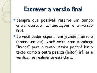 Escrever a versão finalEscrever a versão final
Sempre que possível, reserve um tempo
entre escrever as anotações e a versão
final.
Se você puder esperar um grande intervalo
(como um dia), você volta com a cabeça
“fresca” para o texto. Assim poderá ler o
texto como a outra pessoa (leitor) irá ler e
verificar se realmente está claro.
 