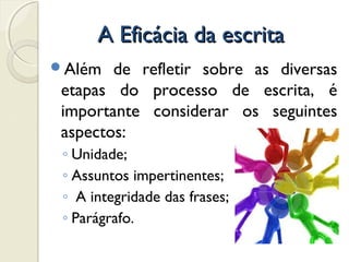 A Eficácia da escritaA Eficácia da escrita
Além de refletir sobre as diversas
etapas do processo de escrita, é
importante considerar os seguintes
aspectos:
◦ Unidade;
◦ Assuntos impertinentes;
◦ A integridade das frases;
◦ Parágrafo.
 