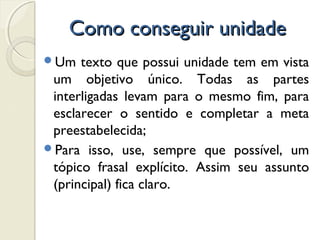 Como conseguir unidadeComo conseguir unidade
Um texto que possui unidade tem em vista
um objetivo único. Todas as partes
interligadas levam para o mesmo fim, para
esclarecer o sentido e completar a meta
preestabelecida;
Para isso, use, sempre que possível, um
tópico frasal explícito. Assim seu assunto
(principal) fica claro.
 