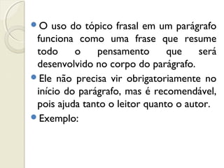 O uso do tópico frasal em um parágrafo
funciona como uma frase que resume
todo o pensamento que será
desenvolvido no corpo do parágrafo.
Ele não precisa vir obrigatoriamente no
início do parágrafo, mas é recomendável,
pois ajuda tanto o leitor quanto o autor.
Exemplo:
 
