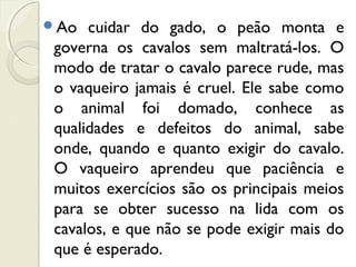Ao cuidar do gado, o peão monta e
governa os cavalos sem maltratá-los. O
modo de tratar o cavalo parece rude, mas
o vaqueiro jamais é cruel. Ele sabe como
o animal foi domado, conhece as
qualidades e defeitos do animal, sabe
onde, quando e quanto exigir do cavalo.
O vaqueiro aprendeu que paciência e
muitos exercícios são os principais meios
para se obter sucesso na lida com os
cavalos, e que não se pode exigir mais do
que é esperado.
 
