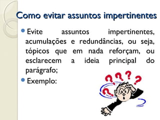 Como evitar assuntos impertinentesComo evitar assuntos impertinentes
Evite assuntos impertinentes,
acumulações e redundâncias, ou seja,
tópicos que em nada reforçam, ou
esclarecem a ideia principal do
parágrafo;
Exemplo:
 
