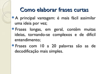 Como elaborar frases curtasComo elaborar frases curtas
A principal vantagem: é mais fácil assimilar
uma ideia por vez;
Frases longas, em geral, contêm muitas
ideias, tornando-se complexos e de difícil
entendimento;
Frases com 10 a 20 palavras são as de
decodificação mais simples.
 