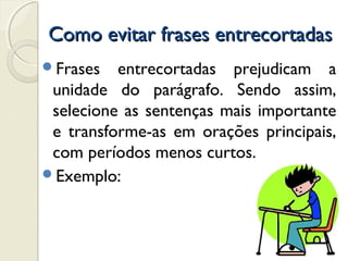 Como evitar frases entrecortadasComo evitar frases entrecortadas
Frases entrecortadas prejudicam a
unidade do parágrafo. Sendo assim,
selecione as sentenças mais importante
e transforme-as em orações principais,
com períodos menos curtos.
Exemplo:
 
