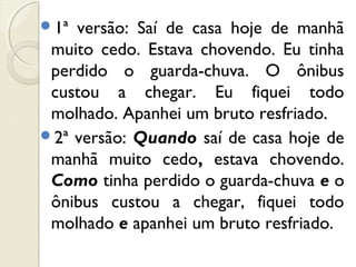 1ª versão: Saí de casa hoje de manhã
muito cedo. Estava chovendo. Eu tinha
perdido o guarda-chuva. O ônibus
custou a chegar. Eu fiquei todo
molhado. Apanhei um bruto resfriado.
2ª versão: Quando saí de casa hoje de
manhã muito cedo, estava chovendo.
Como tinha perdido o guarda-chuva e o
ônibus custou a chegar, fiquei todo
molhado e apanhei um bruto resfriado.
 