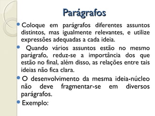 ParágrafosParágrafos
Coloque em parágrafos diferentes assuntos
distintos, mas igualmente relevantes, e utilize
expressões adequadas a cada ideia.
 Quando vários assuntos estão no mesmo
parágrafo, reduz-se a importância dos que
estão no final, além disso, as relações entre tais
ideias não fica clara.
O desenvolvimento da mesma ideia-núcleo
não deve fragmentar-se em diversos
parágrafos.
Exemplo:
 