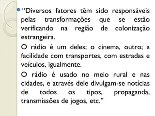 “Diversos fatores têm sido responsáveis
pelas transformações que se estão
verificando na região de colonização
estrangeira.
O rádio é um deles; o cinema, outro; a
facilidade com transportes, com estradas e
veículos, igualmente.
O rádio é usado no meio rural e nas
cidades, e através dele divulgam-se notícias
de todos os tipos, propaganda,
transmissões de jogos, etc.”
 