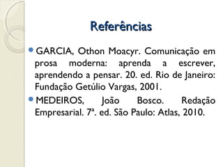 ReferênciasReferências
GARCIA, Othon Moacyr. Comunicação em
prosa moderna: aprenda a escrever,
aprendendo a pensar. 20. ed. Rio de Janeiro:
Fundação Getúlio Vargas, 2001.
MEDEIROS, João Bosco. Redação
Empresarial. 7ª. ed. São Paulo: Atlas, 2010.
 