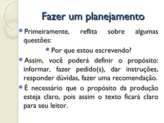 Fazer um planejamentoFazer um planejamento
Primeiramente, reflita sobre algumas
questões:
Por que estou escrevendo?
Assim, você poderá definir o propósito:
informar, fazer pedido(s), dar instruções,
responder dúvidas, fazer uma recomendação.
É necessário que o propósito da produção
esteja claro, pois assim o texto ficará claro
para seu leitor.
 