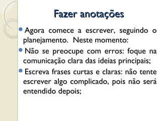 Fazer anotaçõesFazer anotações
Agora comece a escrever, seguindo o
planejamento. Neste momento:
Não se preocupe com erros: foque na
comunicação clara das ideias principais;
Escreva frases curtas e claras: não tente
escrever algo complicado, pois não será
entendido depois;
 