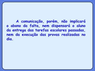 A comunicação, porém, não implicará o abono da falta, nem dispensará o aluno da entrega das tarefas escolares passadas, nem da execução das provas realizadas no dia. 