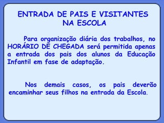 ENTRADA DE PAIS E VISITANTES  NA ESCOLA Para organização diária dos trabalhos, no HORÁRIO DE CHEGADA será permitida apenas a entrada dos pais dos alunos da Educação Infantil em fase de adaptação. Nos demais casos, os pais deverão encaminhar seus filhos na entrada da Escola . 