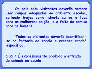 Os pais e/ou visitantes deverão sempre usar roupas adequadas ao ambiente escolar, evitando trajes como: shorts curtos e tops para as mulheres; calção, e a falta da camisa para os homens. Todos os visitantes deverão identificar-se na Portaria da escola e receber crachá específico.  OBS.: É expressamente proibida a entrada de animais na escola   