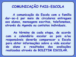 COMUNICAÇÃO PAIS-ESCOLA A comunicação da Escola com a família dar-se-á por meio de circulares entregues aos alunos, mensagens escritas, telefonemas, através da Agenda ou contatos individuais. Ao término de cada etapa, de acordo com o calendário escolar os pais e/ou responsáveis deverão comparecer a Escola para obter informações sobre a vida escolar do aluno e resultados das avaliações realizadas através do BOLETIM ESCOLAR. 