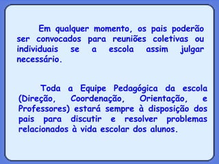 Em qualquer momento, os pais poderão ser convocados para reuniões coletivas ou individuais se a escola assim julgar necessário. Toda a Equipe Pedagógica da escola (Direção, Coordenação, Orientação, e Professores) estará sempre à disposição dos pais para discutir e resolver problemas relacionados à vida escolar dos alunos. 