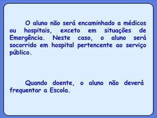 O aluno não será encaminhado a médicos ou hospitais, exceto em situações de Emergência. Neste caso, o aluno será socorrido em hospital pertencente ao serviço público.   Quando doente, o aluno não deverá frequentar a Escola. 