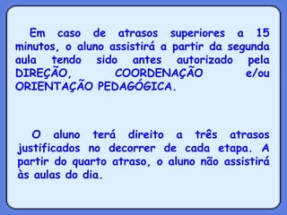 Em caso de atrasos superiores a 15 minutos, o aluno assistirá a partir da segunda aula tendo sido antes autorizado pela DIREÇÃO, COORDENAÇÃO e/ou ORIENTAÇÃO PEDAGÓGICA. O aluno terá direito a três atrasos justificados no decorrer de cada etapa. A partir do quarto atraso, o aluno não assistirá às aulas do dia. 