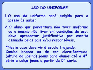USO DO UNIFORME O uso do uniforme será exigido para o acesso às aulas; 2.O aluno que porventura não tiver uniforme ou o mesmo não tiver em condições de uso, deve apresentar justificativa por escrito assinada pelos pais e/ou responsáveis. *Neste caso deve vir à escola trajando: Camisa branca ou de cor clara;Bermuda (altura do joelho) jeans para alunos até a 4ª série e calça jeans a partir da 5ª série. 