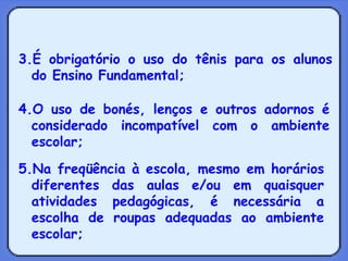 3.É obrigatório o uso do tênis para os alunos do Ensino Fundamental; 4.O uso de bonés, lenços e outros adornos é considerado incompatível com o ambiente escolar; 5.Na freqüência à escola, mesmo em horários diferentes das aulas e/ou em quaisquer atividades pedagógicas, é necessária a escolha de roupas adequadas ao ambiente escolar; 