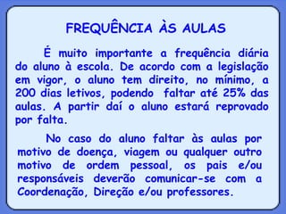 FREQUÊNCIA ÀS AULAS É muito importante a frequência diária do aluno à escola. De acordo com a legislação em vigor, o aluno tem direito, no mínimo, a 200 dias letivos, podendo  faltar até 25% das aulas. A partir daí o aluno estará reprovado por falta. No caso do aluno faltar às aulas por motivo de doença, viagem ou qualquer outro motivo de ordem pessoal, os pais e/ou responsáveis deverão comunicar-se com a Coordenação, Direção e/ou professores.  