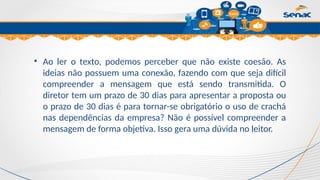 Clique para editar o título mestre
• Ao ler o texto, podemos perceber que não existe coesão. As
ideias não possuem uma conexão, fazendo com que seja difícil
compreender a mensagem que está sendo transmitida. O
diretor tem um prazo de 30 dias para apresentar a proposta ou
o prazo de 30 dias é para tornar-se obrigatório o uso de crachá
nas dependências da empresa? Não é possível compreender a
mensagem de forma objetiva. Isso gera uma dúvida no leitor.
 