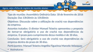 Clique para editar o título mestre
Agora, veja a ficha de registro de reunião abaixo:
Tipo de reunião: Assembleia Ordinária Data: 18 de fevereiro de 2016
Duração: Das 13h30min às 15h30min
Objetivos: Discussão sobre a utilização de crachá nas dependências
da empresa.
Assuntos tratados: O diretor Manuel Teixeira apresentou a proposta
de tornar-se obrigatório o uso de crachá nas dependências da
empresa. O prazo para cumprimento dessa medida é de 30 dias.
Conclusão: Será obrigatório o uso de crachá nas dependências da
empresa dentro do prazo de 30 dias.
Participantes: Manuel Teixeira Angelita Figueiroa Marcelo Velasquez
• Assinaturas:
 