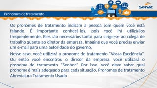 Clique para editar o título mestre
Pronomes de tratamento
Os pronomes de tratamento indicam a pessoa com quem você está
falando. É importante conhecê-los, pois você irá utilizá-los
frequentemente. Eles são necessários tanto para dirigir-se ao colega de
trabalho quanto ao diretor da empresa. Imagine que você precisa enviar
um e-mail para uma autoridade do governo.
Nesse caso, você utilizará o pronome de tratamento “Vossa Excelência”.
Ou então você encontrou o diretor da empresa, você utilizará o
pronome de tratamento “Senhor”. Por isso, você deve saber qual
pronome é mais adequado para cada situação. Pronomes de tratamento
Abreviatura Tratamento Usado
 