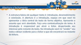 Clique para editar o título mestre
Abertura e fechamento
• A estrutura básica de qualquer texto é: introdução, desenvolvimento
e conclusão. A abertura é a introdução, espaço em que você irá
apresentar a ideia central do texto de forma objetiva. Apresente o
assunto que será abordado. Faça uma contextualização do tema. A
introdução é responsável por atrair o leitor, despertando seu
interesse pelo restante do texto. Na introdução você irá “vender” seu
texto e deixar evidente para o leitor o que ele encontrará no restante
da leitura.
 