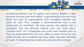 Clique para editar o título mestre
No desenvolvimento você irá explicar com maiores detalhes a ideia
principal. Para isso você deve utilizar a argumentação como sua maior
aliada. Por meio da argumentação você conseguirá defender seu
ponto de vista. Mas, cuidado, o desenvolvimento não é uma
continuação da introdução. Ele deve possuir uma ligação com a
introdução, mas não devemos iniciá-lo com “por causa disso”,
“baseado nisso” etc. É importante que exista uma conexão entre as
frases do desenvolvimento. Para isso, utilize os nexos. Pense em uma
receita de bolo. Ela é composta por frases soltas. Seu texto não pode
ser assim. É indispensável que exista uma conexão entre as frases.
 
