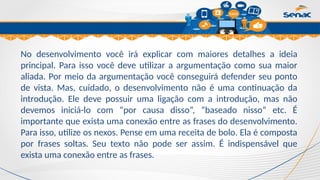 Clique para editar o título mestre
No desenvolvimento você irá explicar com maiores detalhes a ideia
principal. Para isso você deve utilizar a argumentação como sua maior
aliada. Por meio da argumentação você conseguirá defender seu ponto
de vista. Mas, cuidado, o desenvolvimento não é uma continuação da
introdução. Ele deve possuir uma ligação com a introdução, mas não
devemos iniciá-lo com “por causa disso”, “baseado nisso” etc. É
importante que exista uma conexão entre as frases do desenvolvimento.
Para isso, utilize os nexos. Pense em uma receita de bolo. Ela é composta
por frases soltas. Seu texto não pode ser assim. É indispensável que
exista uma conexão entre as frases.
 