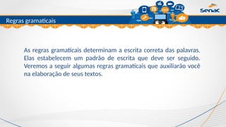 Clique para editar o título mestre
Regras gramaticais
As regras gramaticais determinam a escrita correta das palavras.
Elas estabelecem um padrão de escrita que deve ser seguido.
Veremos a seguir algumas regras gramaticais que auxiliarão você
na elaboração de seus textos.
 