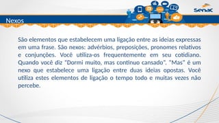 Clique para editar o título mestre
Nexos
São elementos que estabelecem uma ligação entre as ideias expressas
em uma frase. São nexos: advérbios, preposições, pronomes relativos
e conjunções. Você utiliza-os frequentemente em seu cotidiano.
Quando você diz “Dormi muito, mas continuo cansado”. “Mas” é um
nexo que estabelece uma ligação entre duas ideias opostas. Você
utiliza estes elementos de ligação o tempo todo e muitas vezes não
percebe.
 