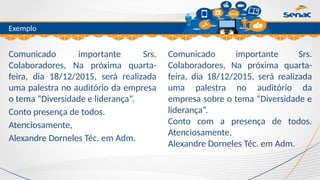Clique para editar o título mestre
Exemplo
Comunicado importante Srs.
Colaboradores, Na próxima quarta-
feira, dia 18/12/2015, será realizada
uma palestra no auditório da empresa
o tema “Diversidade e liderança”.
Conto presença de todos.
Atenciosamente,
Alexandre Dorneles Téc. em Adm.
Comunicado importante Srs.
Colaboradores, Na próxima quarta-
feira, dia 18/12/2015, será realizada
uma palestra no auditório da
empresa sobre o tema “Diversidade e
liderança”.
Conto com a presença de todos.
Atenciosamente,
Alexandre Dorneles Téc. em Adm.
 