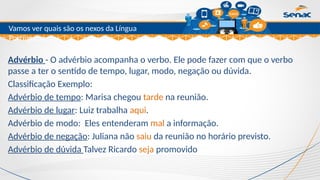 Clique para editar o título mestre
Vamos ver quais são os nexos da Língua
Portuguesa.
Advérbio - O advérbio acompanha o verbo. Ele pode fazer com que o verbo
passe a ter o sentido de tempo, lugar, modo, negação ou dúvida.
Classificação Exemplo:
Advérbio de tempo: Marisa chegou tarde na reunião.
Advérbio de lugar: Luiz trabalha aqui.
Advérbio de modo: Eles entenderam mal a informação.
Advérbio de negação: Juliana não saiu da reunião no horário previsto.
Advérbio de dúvida Talvez Ricardo seja promovido
 