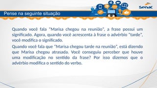 Clique para editar o título mestre
Quando você fala “Marisa chegou na reunião”, a frase possui um
significado. Agora, quando você acrescenta à frase o advérbio “tarde”,
você modifica o significado.
Quando você fala que “Marisa chegou tarde na reunião”, está dizendo
que Marisa chegou atrasada. Você conseguiu perceber que houve
uma modificação no sentido da frase? Por isso dizemos que o
advérbio modifica o sentido do verbo.
Pense na seguinte situação
 
