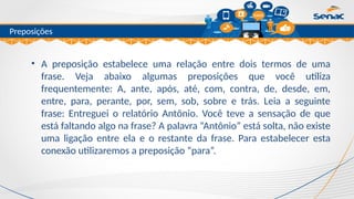 Clique para editar o título mestre
Preposições
• A preposição estabelece uma relação entre dois termos de uma
frase. Veja abaixo algumas preposições que você utiliza
frequentemente: A, ante, após, até, com, contra, de, desde, em,
entre, para, perante, por, sem, sob, sobre e trás. Leia a seguinte
frase: Entreguei o relatório Antônio. Você teve a sensação de que
está faltando algo na frase? A palavra “Antônio” está solta, não existe
uma ligação entre ela e o restante da frase. Para estabelecer esta
conexão utilizaremos a preposição “para”.
 