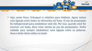 Clique para editar o título mestre
• Veja como ficou: Entreguei o relatório para Antônio. Agora temos
uma ligação entre todos os elementos da frase. O uso da preposição
foi indispensável para estabelecer este elo. Por isso, quando você for
escrever um texto, deve estar atento ao uso de preposições. Tenha
cuidado para sempre estabelecer uma ligação entre as palavras.
Nunca deixe ideias soltas no texto
 