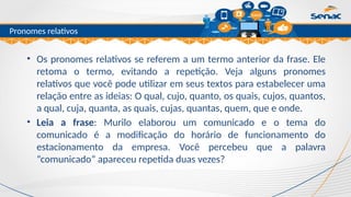 Clique para editar o título mestre
Pronomes relativos
• Os pronomes relativos se referem a um termo anterior da frase. Ele
retoma o termo, evitando a repetição. Veja alguns pronomes
relativos que você pode utilizar em seus textos para estabelecer uma
relação entre as ideias: O qual, cujo, quanto, os quais, cujos, quantos,
a qual, cuja, quanta, as quais, cujas, quantas, quem, que e onde.
• Leia a frase: Murilo elaborou um comunicado e o tema do
comunicado é a modificação do horário de funcionamento do
estacionamento da empresa. Você percebeu que a palavra
“comunicado” apareceu repetida duas vezes?
 