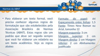 Clique para editar o título mestre
Normas da ABNT
• Para elaborar um texto formal, você
precisa conhecer algumas regras de
formatação que são estabelecidas pela
Associação Brasileira de Normas
Técnicas (ABNT). Estas regras são um
padrão que deve ser seguido sempre
que você for elaborar um relatório ou
um texto acadêmico. Veja as regras
abaixo:
Formato do papel: A4
Espaçamento entre linhas: 1,5
Fonte: Times New Roman ou
Arial, tamanho 12
Margem esquerda: 3 cm
Margem superior: 3 cm
Margem direita: 2 cm Margem
inferior: 2 cm Alinhamento:
justificado
 