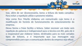 Clique para editar o título mestre
Isso, além de ser desnecessário, torna a leitura do texto cansativa.
Para evitar a repetição utilize o pronome relativo.
Veja como fica: Murilo elaborou um comunicado cujo tema é a
modificação do horário de funcionamento do estacionamento da
empresa.
Dessa forma a frase facilita a leitura. Saber escrever um texto sem
repetição de palavras é indispensável para o técnico em RH, pois ele é
o responsável por elaborar textos, destinados para os mais variados
tipos de leitores, e é importante que sua mensagem seja
compreendida para que a comunicação dentro da empresa seja eficaz.
 