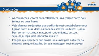 Clique para editar o título mestre
Conjunções
• As conjunções servem para estabelecer uma relação entre dois
termos ou duas frases.
• Veja algumas conjunções que auxiliarão você a estabelecer uma
ligação entre suas ideias na hora de escrever um texto: E, nem,
bem como, mas ainda, mas, porém, no entanto, ou...ou,
seja...seja, logo, pois, portanto, que etc.
• Imagine que você tem que enviar um e-mail para o diretor da
empresa em que trabalha. Em sua mensagem você escreveu:
 