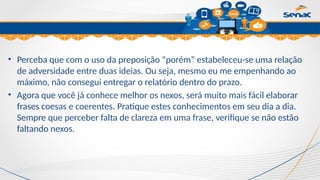 Clique para editar o título mestre
• Perceba que com o uso da preposição “porém” estabeleceu-se uma relação
de adversidade entre duas ideias. Ou seja, mesmo eu me empenhando ao
máximo, não consegui entregar o relatório dentro do prazo.
• Agora que você já conhece melhor os nexos, será muito mais fácil elaborar
frases coesas e coerentes. Pratique estes conhecimentos em seu dia a dia.
Sempre que perceber falta de clareza em uma frase, verifique se não estão
faltando nexos.
 