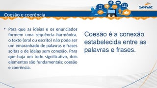 Clique para editar o título mestre
Coesão e coerência
• Para que as ideias e os enunciados
formem uma sequência harmônica,
o texto (oral ou escrito) não pode ser
um emaranhado de palavras e frases
soltas e de ideias sem conexão. Para
que haja um todo significativo, dois
elementos são fundamentais: coesão
e coerência.
Coesão é a conexão
estabelecida entre as
palavras e frases.
 