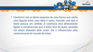 Clique para editar o título mestre
• Coerência são as ideias expostas de uma forma que exista
uma ligação entre uma ideia e outra, fazendo com que o
texto possua um sentido. A coerência está diretamente
ligada à compreensão que o leitor tem do texto, pautado
em pistas deixadas pelo autor. Ela é influenciada pelo
conhecimento de mundo do leitor.
 