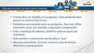 Clique para editar o título mestre
Dicas para escrever um texto coeso e coerente:
• O texto deve ser dividido em parágrafos. Cada parágrafo deve
possuir no mínimo duas frases.
• Estabeleça uma conexão entre os parágrafos. Para isso, utilize
conectivos como, por exemplo, conjunções e preposições.
• Evite a repetição de palavras. Substitua palavras iguais por
sinônimos.
• Evite também o excesso do uso da palavra “que”.
• Não seja redundante. Escrever a mesma coisa de formas
diferentes é desnecessário.
 