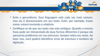 Clique para editar o título mestre
• Evite o gerundismo. Essa linguagem está cada vez mais comum,
mas ela é desnecessária em seu texto. Evite, por exemplo, frases
como: estarei enviando o relatório.
• Certifique-se de que seu texto não está ambíguo. Quando a mesma
frase pode ser interpretada de duas formas diferentes é porque ela
apresenta problemas em sua estrutura. Sempre releia seu texto. Ao
fazer isso, você poderá identificar erros de estrutura e também de
digitação.
 