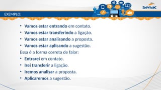 Clique para editar o título mestre
EXEMPLO:
• Vamos estar entrando em contato.
• Vamos estar transferindo a ligação.
• Vamos estar analisando a proposta.
• Vamos estar aplicando a sugestão.
Essa é a forma correta de falar:
• Entrarei em contato.
• Irei transferir a ligação.
• Iremos analisar a proposta.
• Aplicaremos a sugestão.
 